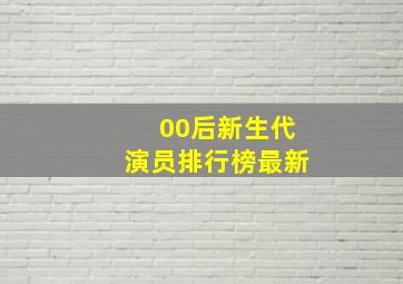 00后新生代演员排行榜最新