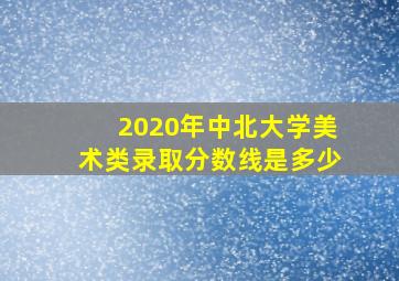 2020年中北大学美术类录取分数线是多少