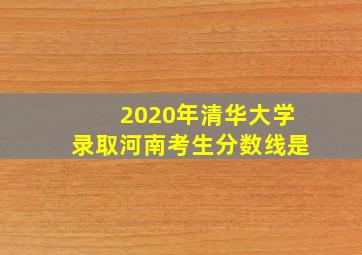 2020年清华大学录取河南考生分数线是