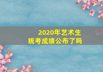 2020年艺术生统考成绩公布了吗