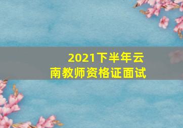 2021下半年云南教师资格证面试