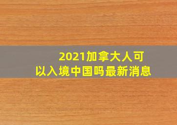 2021加拿大人可以入境中国吗最新消息