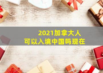 2021加拿大人可以入境中国吗现在