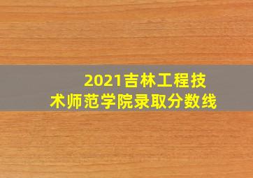 2021吉林工程技术师范学院录取分数线