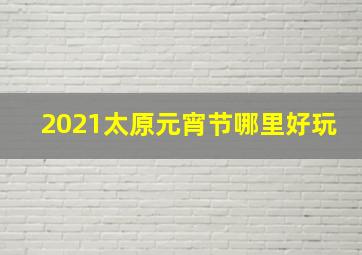 2021太原元宵节哪里好玩