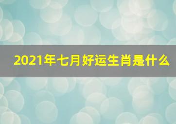 2021年七月好运生肖是什么