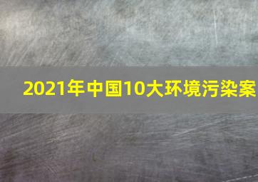 2021年中国10大环境污染案