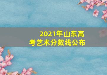 2021年山东高考艺术分数线公布