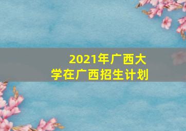 2021年广西大学在广西招生计划