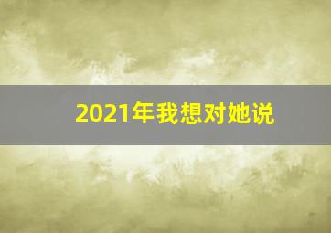 2021年我想对她说