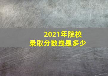 2021年院校录取分数线是多少