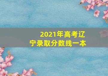 2021年高考辽宁录取分数线一本