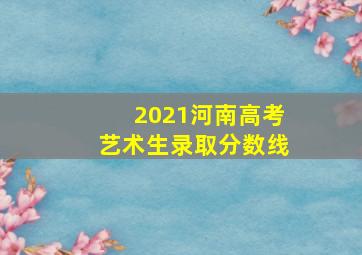 2021河南高考艺术生录取分数线