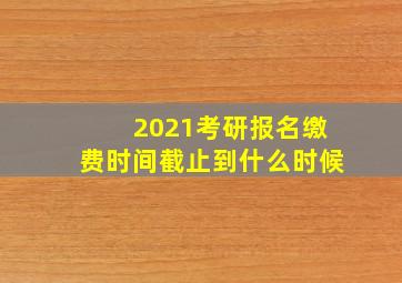 2021考研报名缴费时间截止到什么时候