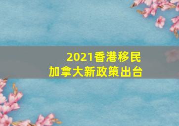 2021香港移民加拿大新政策出台