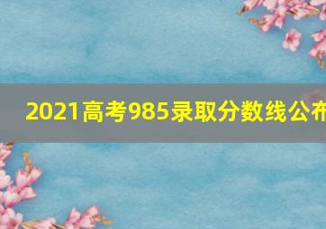 2021高考985录取分数线公布