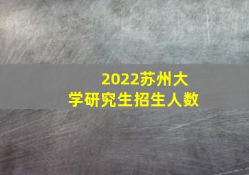 2022苏州大学研究生招生人数