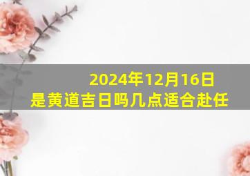 2024年12月16日是黄道吉日吗几点适合赴任