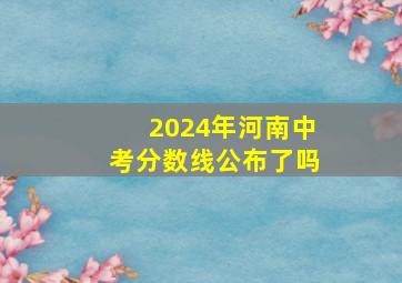 2024年河南中考分数线公布了吗