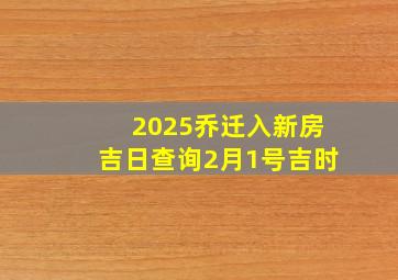 2025乔迁入新房吉日查询2月1号吉时