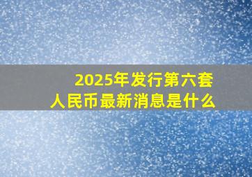 2025年发行第六套人民币最新消息是什么