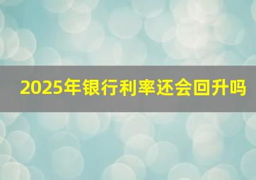 2025年银行利率还会回升吗