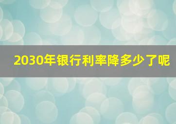 2030年银行利率降多少了呢