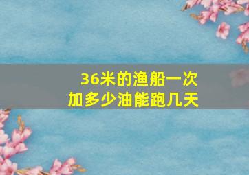 36米的渔船一次加多少油能跑几天