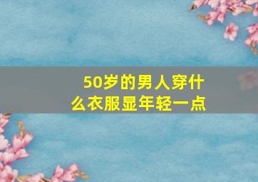 50岁的男人穿什么衣服显年轻一点