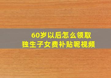 60岁以后怎么领取独生子女费补贴呢视频