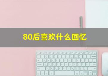 80后喜欢什么回忆