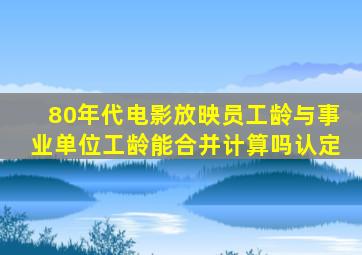 80年代电影放映员工龄与事业单位工龄能合并计算吗认定