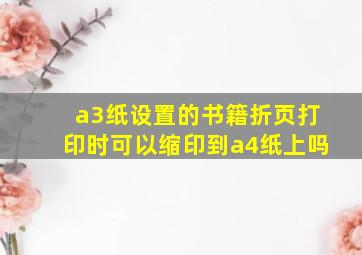 a3纸设置的书籍折页打印时可以缩印到a4纸上吗