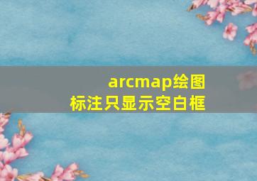 arcmap绘图标注只显示空白框