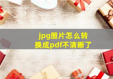 jpg图片怎么转换成pdf不清晰了