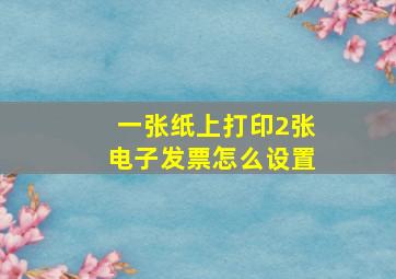 一张纸上打印2张电子发票怎么设置