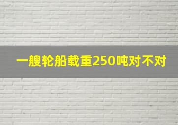 一艘轮船载重250吨对不对