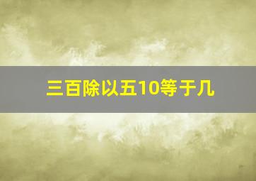 三百除以五10等于几