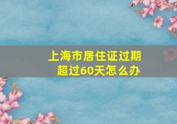 上海市居住证过期超过60天怎么办