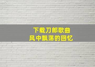 下载刀郎歌曲风中飘荡的回忆