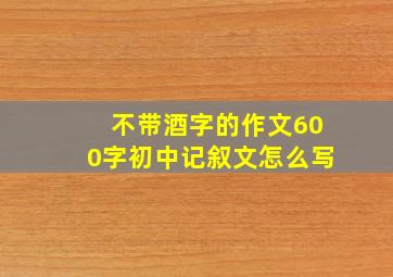 不带酒字的作文600字初中记叙文怎么写