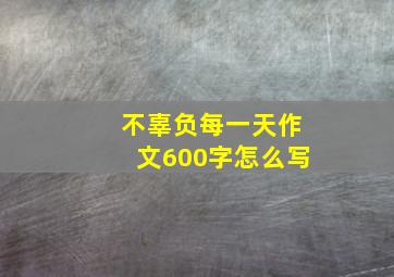 不辜负每一天作文600字怎么写