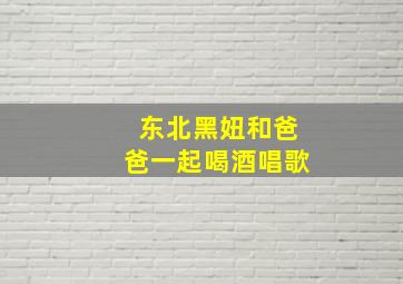 东北黑妞和爸爸一起喝酒唱歌