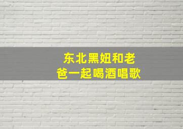 东北黑妞和老爸一起喝酒唱歌