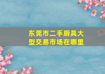 东莞市二手厨具大型交易市场在哪里