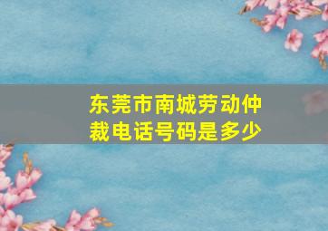 东莞市南城劳动仲裁电话号码是多少