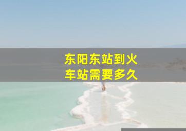 东阳东站到火车站需要多久