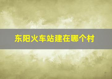 东阳火车站建在哪个村