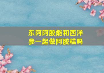 东阿阿胶能和西洋参一起做阿胶糕吗