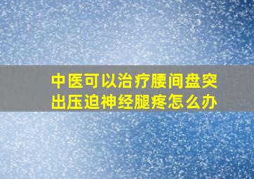 中医可以治疗腰间盘突出压迫神经腿疼怎么办